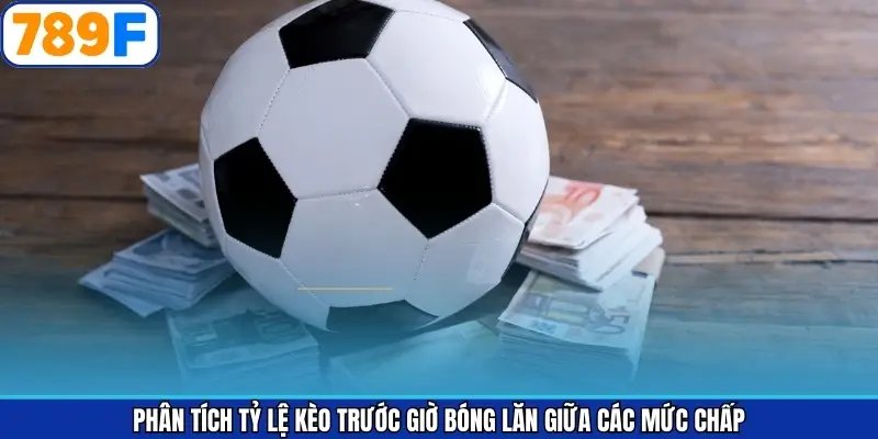 Phân tích tỷ lệ kèo trước giờ bóng lăn giữa các mức chấp